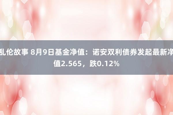 乱伦故事 8月9日基金净值：诺安双利债券发起最新净值2.565，跌0.12%