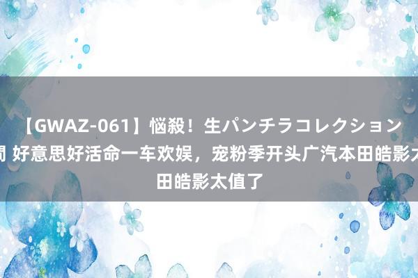 【GWAZ-061】悩殺！生パンチラコレクション 4時間 好意思好活命一车欢娱，宠粉季开头广汽本田皓影太值了