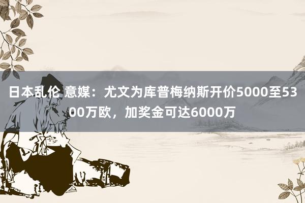 日本乱伦 意媒：尤文为库普梅纳斯开价5000至5300万欧，加奖金可达6000万