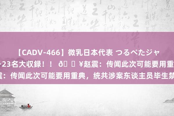 【CADV-466】微乳日本代表 つるぺたジャパン 8時間 最終メンバー23名大収録！！ ?赵震：传闻此次可能要用重典，统共涉案东谈主员毕生禁足！