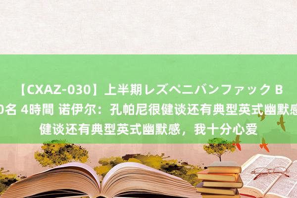 【CXAZ-030】上半期レズペニバンファック BEST10 10組20名 4時間 诺伊尔：孔帕尼很健谈还有典型英式幽默感，我十分心爱