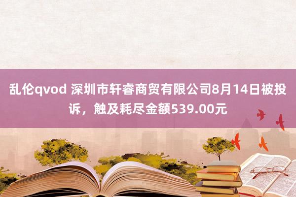 乱伦qvod 深圳市轩睿商贸有限公司8月14日被投诉，触及耗尽金额539.00元