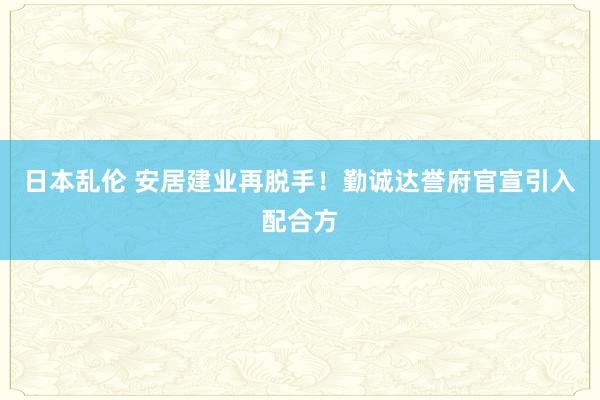 日本乱伦 安居建业再脱手！勤诚达誉府官宣引入配合方