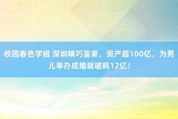 校园春色学姐 深圳精巧富豪，资产超100亿，为男儿举办成婚就破耗12亿！