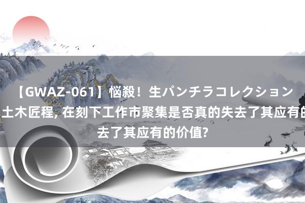 【GWAZ-061】悩殺！生パンチラコレクション 4時間 土木匠程， 在刻下工作市聚集是否真的失去了其应有的价值?