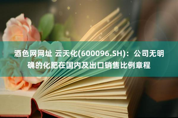 酒色网网址 云天化(600096.SH)：公司无明确的化肥在国内及出口销售比例章程