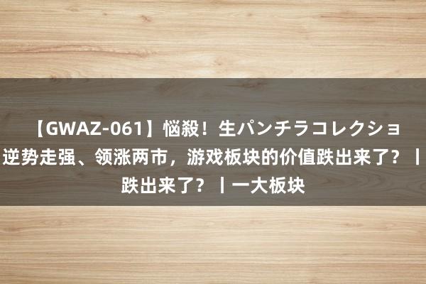 【GWAZ-061】悩殺！生パンチラコレクション 4時間 逆势走强、领涨两市，游戏板块的价值跌出来了？丨一大板块