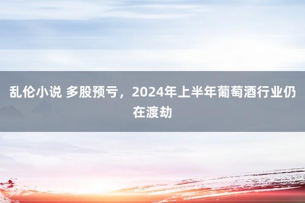 乱伦小说 多股预亏，2024年上半年葡萄酒行业仍在渡劫