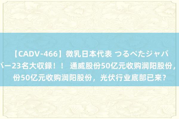 【CADV-466】微乳日本代表 つるぺたジャパン 8時間 最終メンバー23名大収録！！ 通威股份50亿元收购润阳股份，光伏行业底部已来？