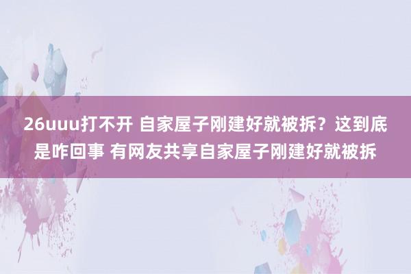 26uuu打不开 自家屋子刚建好就被拆？这到底是咋回事 有网友共享自家屋子刚建好就被拆