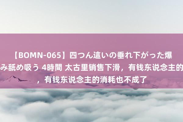 【BOMN-065】四つん這いの垂れ下がった爆乳を下から揉み舐め吸う 4時間 太古里销售下滑，有钱东说念主的消耗也不成了