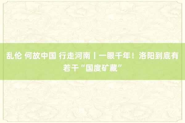 乱伦 何故中国 行走河南丨一眼千年！洛阳到底有若干“国度矿藏”