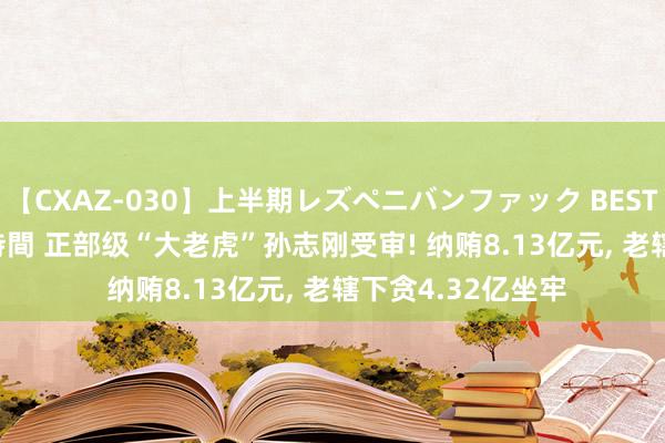 【CXAZ-030】上半期レズペニバンファック BEST10 10組20名 4時間 正部级“大老虎”孙志刚受审! 纳贿8.13亿元， 老辖下贪4.32亿坐牢