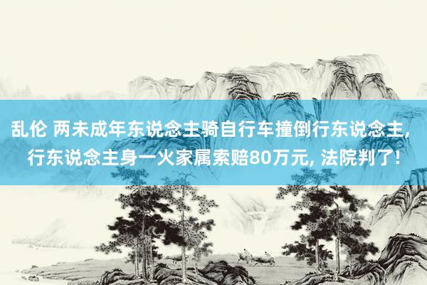 乱伦 两未成年东说念主骑自行车撞倒行东说念主， 行东说念主身一火家属索赔80万元， 法院判了!