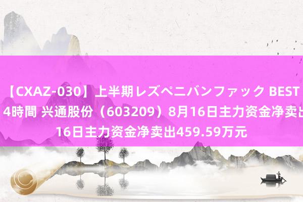 【CXAZ-030】上半期レズペニバンファック BEST10 10組20名 4時間 兴通股份（603209）8月16日主力资金净卖出459.59万元