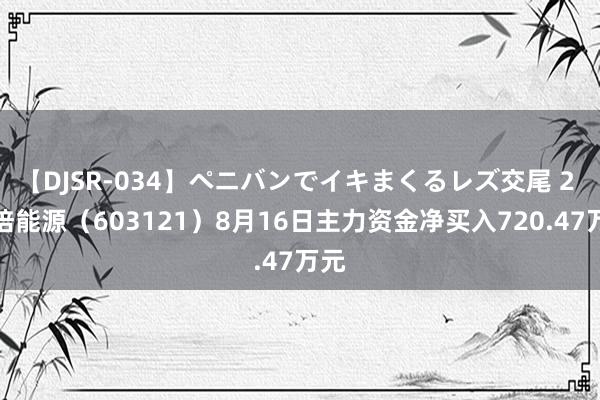 【DJSR-034】ペニバンでイキまくるレズ交尾 2 华培能源（603121）8月16日主力资金净买入720.47万元