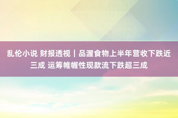 乱伦小说 财报透视｜品渥食物上半年营收下跌近三成 运筹帷幄性现款流下跌超三成