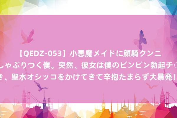 【QEDZ-053】小悪魔メイドに顔騎クンニを強要されオマ○コにしゃぶりつく僕。突然、彼女は僕のビンビン勃起チ○ポをしごき、聖水オシッコをかけてきて辛抱たまらず大暴発！！ 范蠡：三致令嫒三散家财的文财神