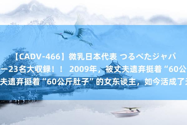 【CADV-466】微乳日本代表 つるぺたジャパン 8時間 最終メンバー23名大収録！！ 2009年，被丈夫遗弃挺着“60公斤肚子”的女东谈主，如今活成了天神的形式