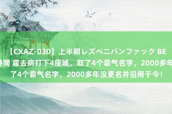 【CXAZ-030】上半期レズペニバンファック BEST10 10組20名 4時間 霍去病打下4座城，取了4个霸气名字，2000多年没更名并沿用于今！