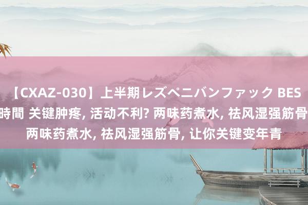 【CXAZ-030】上半期レズペニバンファック BEST10 10組20名 4時間 关键肿疼， 活动不利? 两味药煮水， 祛风湿强筋骨， 让你关键变年青