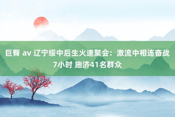 巨臀 av 辽宁绥中后生火速聚会：激流中相连奋战7小时 施济41名群众