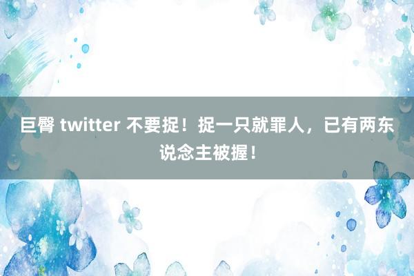 巨臀 twitter 不要捉！捉一只就罪人，已有两东说念主被握！