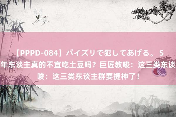 【PPPD-084】パイズリで犯してあげる。 SARA 揭秘！老年东谈主真的不宜吃土豆吗？巨匠教唆：这三类东谈主群要提神了！