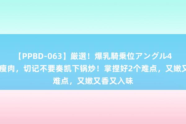 【PPBD-063】厳選！爆乳騎乗位アングル4時間 炒猪瘦肉，切记不要奏凯下锅炒！掌捏好2个难点，又嫩又香又入味