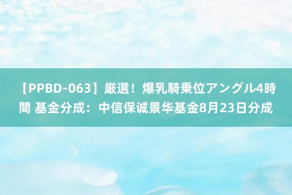 【PPBD-063】厳選！爆乳騎乗位アングル4時間 基金分成：中信保诚景华基金8月23日分成