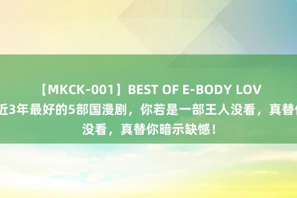 【MKCK-001】BEST OF E-BODY LOVERS 2008 近3年最好的5部国漫剧，你若是一部王人没看，真替你暗示缺憾！