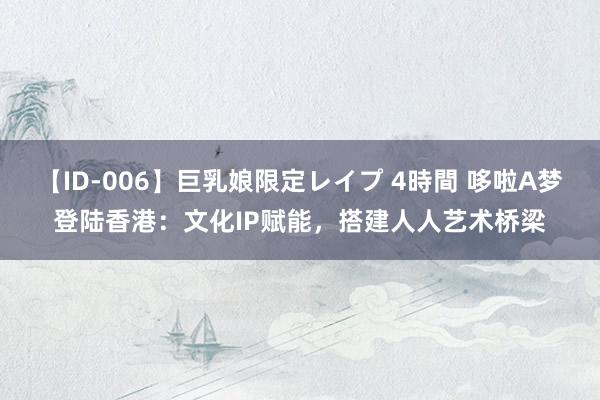 【ID-006】巨乳娘限定レイプ 4時間 哆啦A梦登陆香港：文化IP赋能，搭建人人艺术桥梁