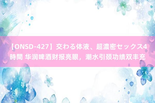 【ONSD-427】交わる体液、超濃密セックス4時間 华润啤酒财报亮眼，潮水引颈功绩双丰充