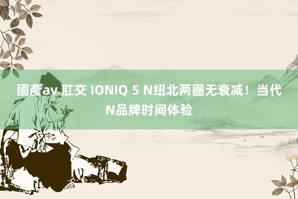 國產av 肛交 IONIQ 5 N纽北两圈无衰减！当代N品牌时间体验