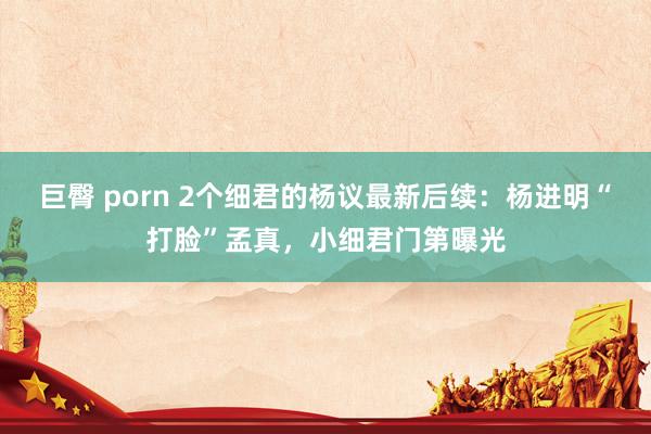 巨臀 porn 2个细君的杨议最新后续：杨进明“打脸”孟真，小细君门第曝光