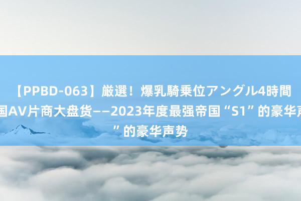 【PPBD-063】厳選！爆乳騎乗位アングル4時間 岛国AV片商大盘货——2023年度最强帝国“S1”的豪华声势