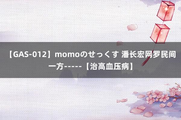 【GAS-012】momoのせっくす 潘长宏网罗民间一方-----【治高血压病】