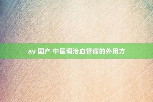 av 国产 中医调治血管瘤的外用方