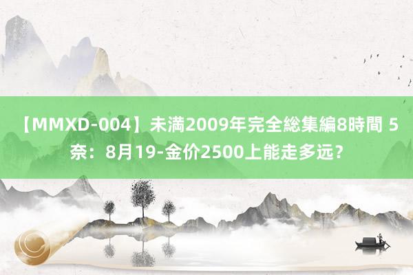 【MMXD-004】未満2009年完全総集編8時間 5奈：8月19-金价2500上能走多远？