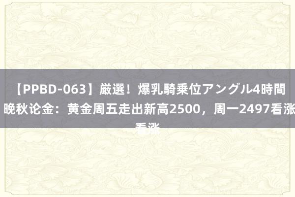 【PPBD-063】厳選！爆乳騎乗位アングル4時間 晚秋论金：黄金周五走出新高2500，周一2497看涨