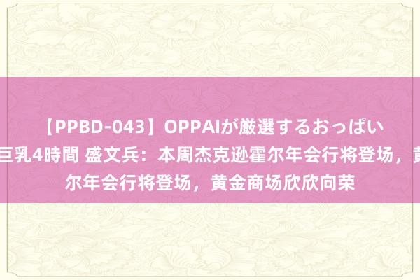 【PPBD-043】OPPAIが厳選するおっぱい 綺麗で敏感な美巨乳4時間 盛文兵：本周杰克逊霍尔年会行将登场，黄金商场欣欣向荣