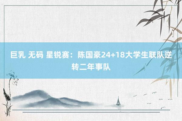 巨乳 无码 星锐赛：陈国豪24+18大学生联队逆转二年事队