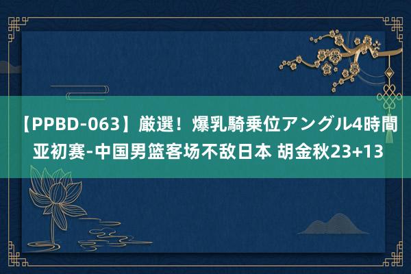 【PPBD-063】厳選！爆乳騎乗位アングル4時間 亚初赛-中国男篮客场不敌日本 胡金秋23+13