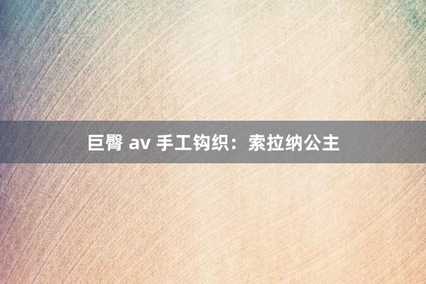 巨臀 av 手工钩织：索拉纳公主