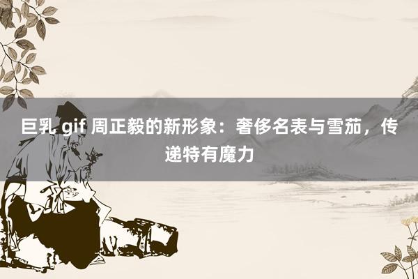 巨乳 gif 周正毅的新形象：奢侈名表与雪茄，<a href=