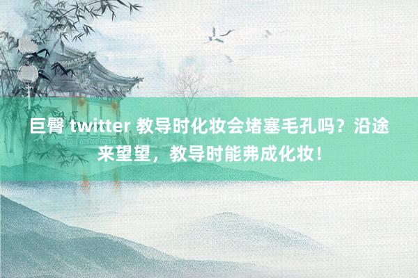 巨臀 twitter 教导时化妆会堵塞毛孔吗？沿途来望望，教导时能弗成化妆！