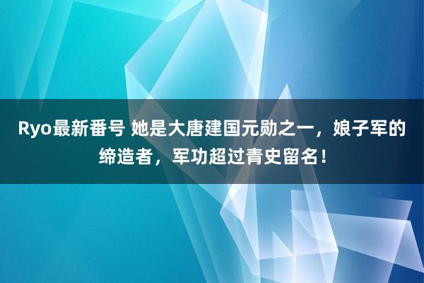 Ryo最新番号 她是大唐建国元勋之一，娘子军的缔造者，军功超过青史留名！