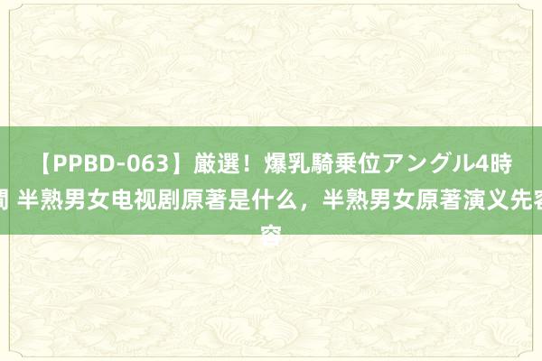 【PPBD-063】厳選！爆乳騎乗位アングル4時間 半熟男女电视剧原著是什么，半熟男女原著演义先容