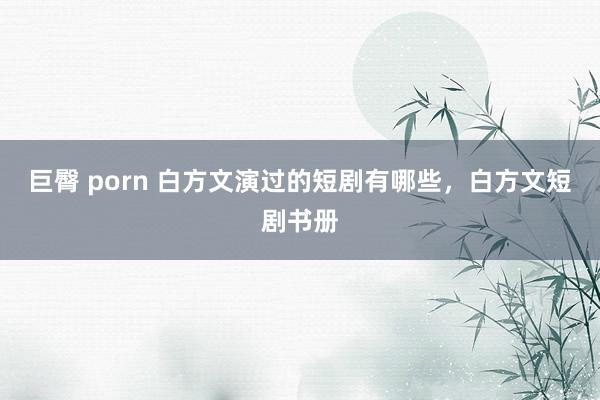 巨臀 porn 白方文演过的短剧有哪些，白方文短剧书册