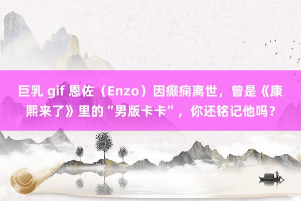 巨乳 gif 恩佐（Enzo）因癫痫离世，曾是《康熙来了》里的“男版卡卡”，你还铭记他吗？